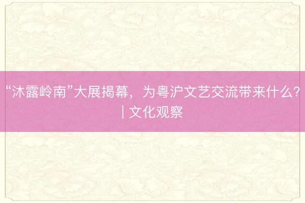 “沐露岭南”大展揭幕，为粤沪文艺交流带来什么？| 文化观察