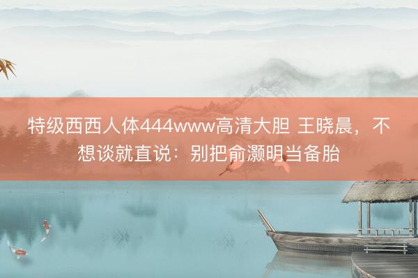 特级西西人体444www高清大胆 王晓晨，不想谈就直说：别把俞灏明当备胎