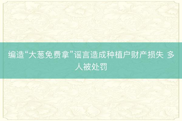 编造“大葱免费拿”谣言造成种植户财产损失 多人被处罚