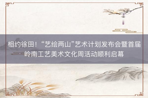 相约徐田！“艺绘两山”艺术计划发布会暨首届岭南工艺美术文化周活动顺利启幕