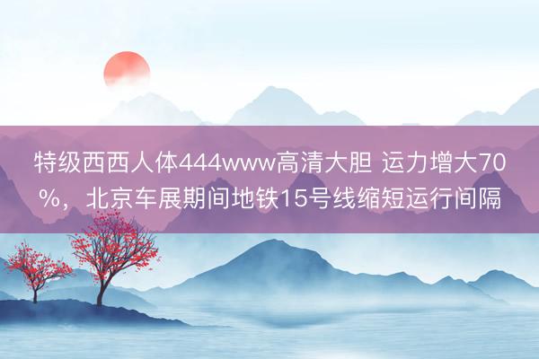 特级西西人体444www高清大胆 运力增大70%，北京车展期间地铁15号线缩短运行间隔