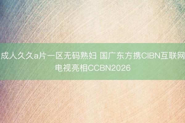 成人久久a片一区无码熟妇 国广东方携CIBN互联网电视亮相CCBN2026