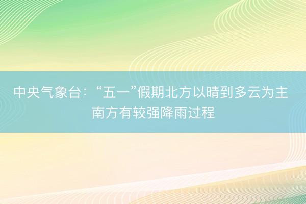 中央气象台：“五一”假期北方以晴到多云为主 南方有较强降雨过程