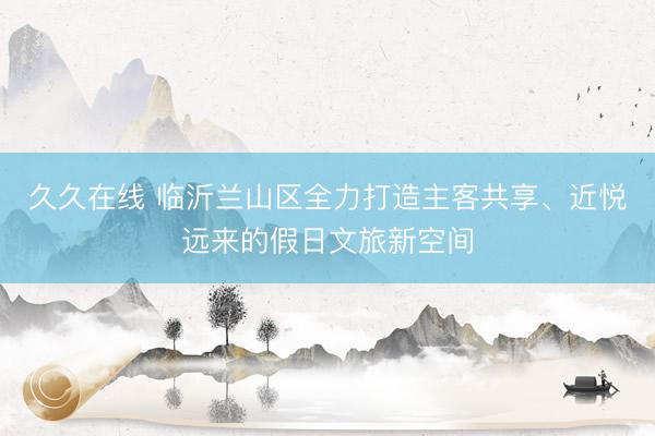 久久在线 临沂兰山区全力打造主客共享、近悦远来的假日文旅新空间
