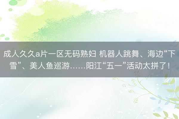 成人久久a片一区无码熟妇 机器人跳舞、海边“下雪”、美人鱼巡游……阳江“五一”活动太拼了！