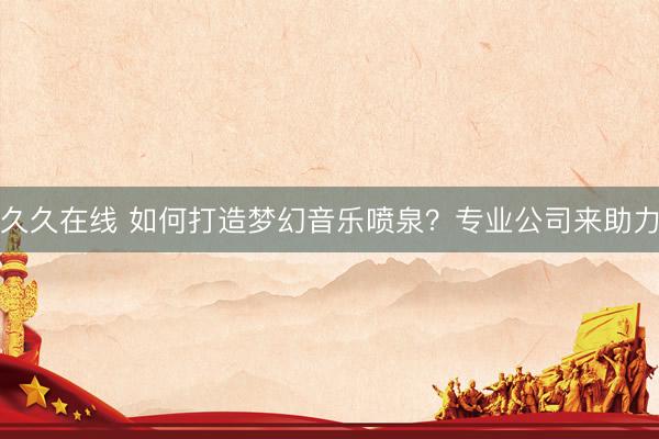 久久在线 如何打造梦幻音乐喷泉？专业公司来助力