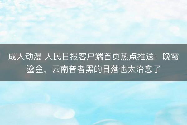 成人动漫 人民日报客户端首页热点推送：晚霞鎏金，云南普者黑的日落也太治愈了