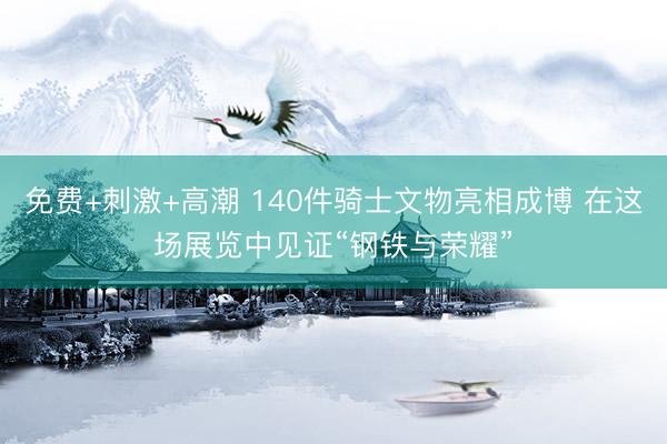 免费+刺激+高潮 140件骑士文物亮相成博 在这场展览中见证“钢铁与荣耀”