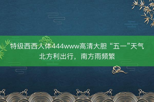 特级西西人体444www高清大胆 “五一”天气北方利出行，南方雨频繁