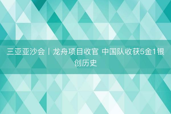 三亚亚沙会丨龙舟项目收官 中国队收获5金1银创历史