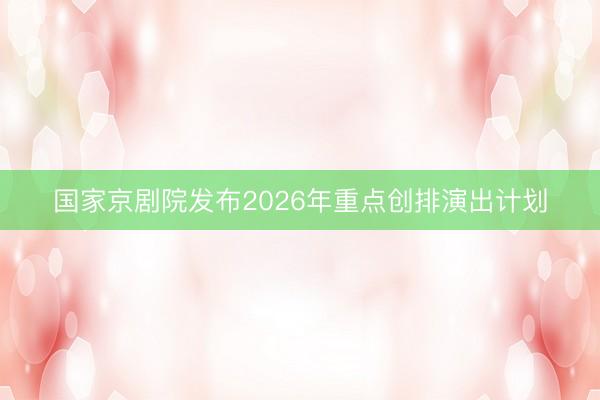国家京剧院发布2026年重点创排演出计划