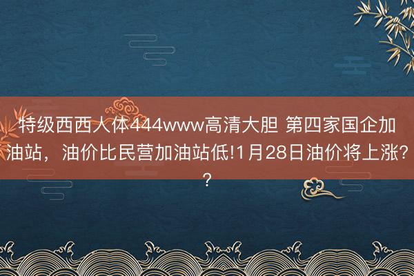特级西西人体444www高清大胆 第四家国企加油站，油价比民营加油站低!1月28日油价将上涨?