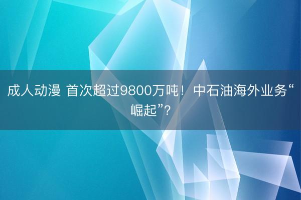 成人动漫 首次超过9800万吨！中石油海外业务“崛起”？