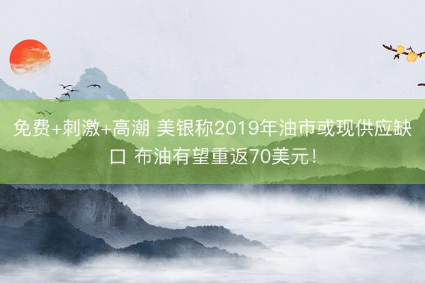 免费+刺激+高潮 美银称2019年油市或现供应缺口 布油有望重返70美元！