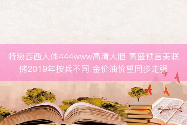 特级西西人体444www高清大胆 高盛预言美联储2019年按兵不同 金价油价望同步走强