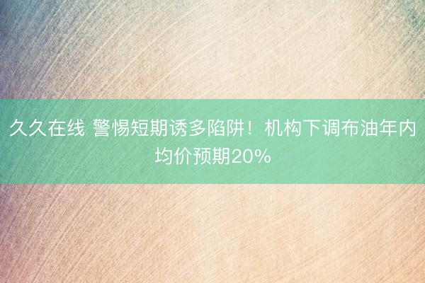 久久在线 警惕短期诱多陷阱！机构下调布油年内均价预期20%