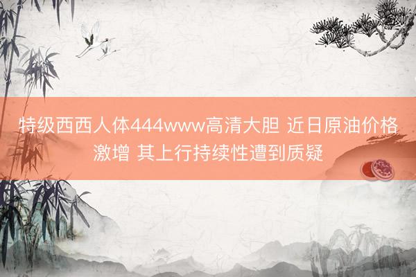 特级西西人体444www高清大胆 近日原油价格激增 其上行持续性遭到质疑