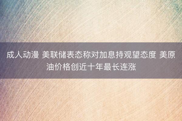 成人动漫 美联储表态称对加息持观望态度 美原油价格创近十年最长连涨