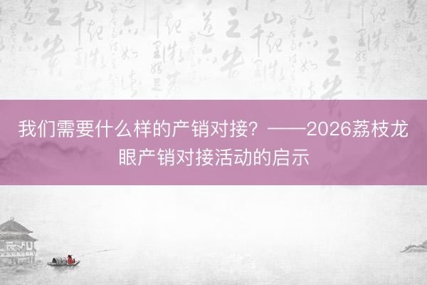 我们需要什么样的产销对接？——2026荔枝龙眼产销对接活动的启示