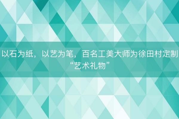 以石为纸，以艺为笔，百名工美大师为徐田村定制“艺术礼物”