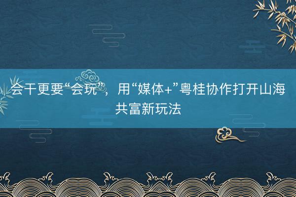 会干更要“会玩”，用“媒体+”粤桂协作打开山海共富新玩法