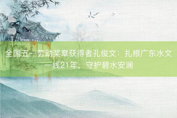 全国五一劳动奖章获得者孔俊文：扎根广东水文一线21年，守护碧水安澜