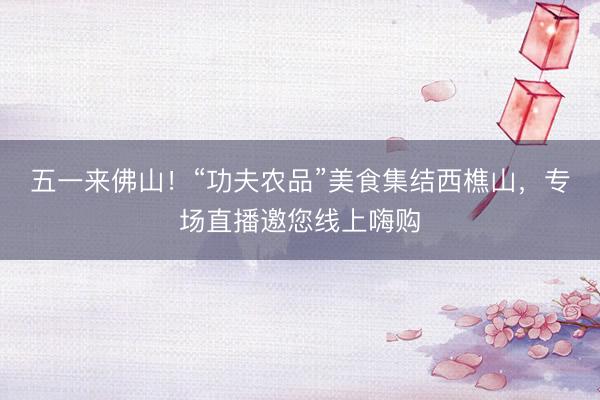 五一来佛山！“功夫农品”美食集结西樵山，专场直播邀您线上嗨购