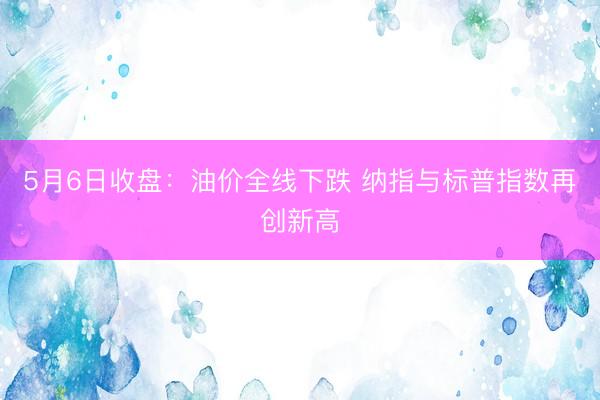 5月6日收盘：油价全线下跌 纳指与标普指数再创新高