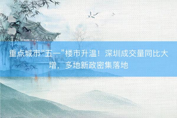 重点城市“五一”楼市升温！深圳成交量同比大增，多地新政密集落地