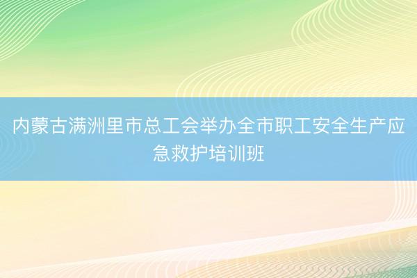 内蒙古满洲里市总工会举办全市职工安全生产应急救护培训班