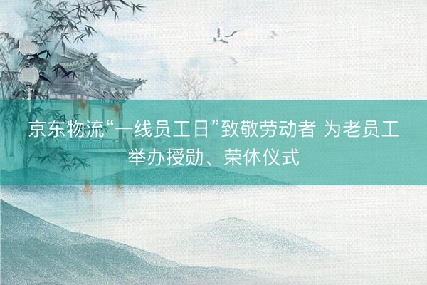 京东物流“一线员工日”致敬劳动者 为老员工举办授勋、荣休仪式
