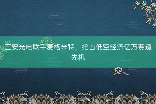 三安光电联手麦格米特，抢占低空经济亿万赛道先机