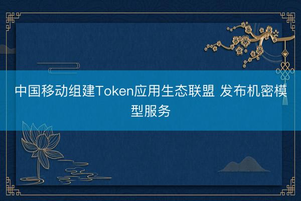 中国移动组建Token应用生态联盟 发布机密模型服务