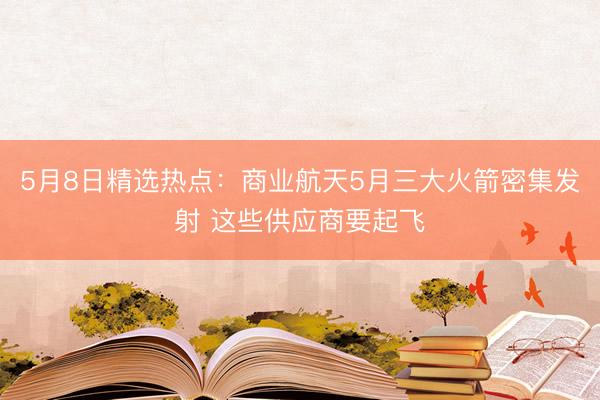 5月8日精选热点:商业航天5月三大火箭密集发射 这些供应商要起飞
