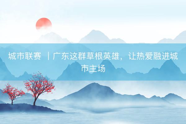城市联赛 ｜广东这群草根英雄，让热爱融进城市主场