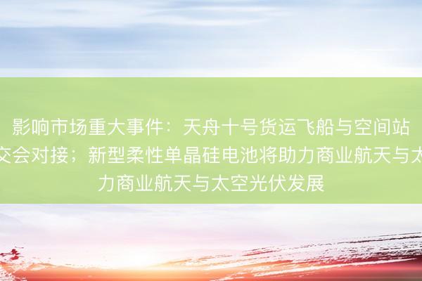 影响市场重大事件：天舟十号货运飞船与空间站组合体完成交会对接；新型柔性单晶硅电池将助力商业航天与太空光伏发展