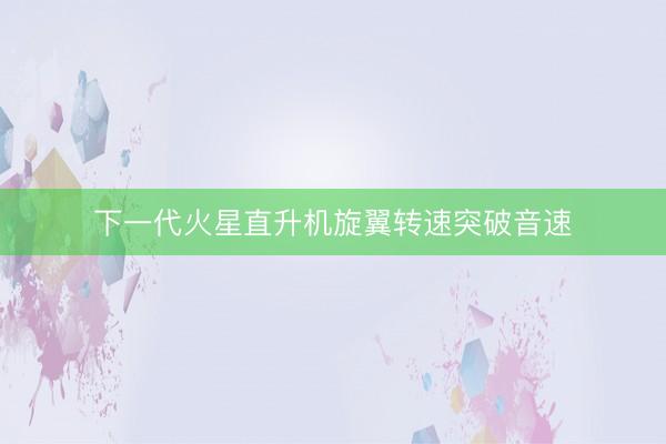 下一代火星直升机旋翼转速突破音速