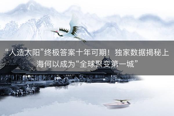 “人造太阳”终极答案十年可期！独家数据揭秘上海何以成为“全球聚变第一城”