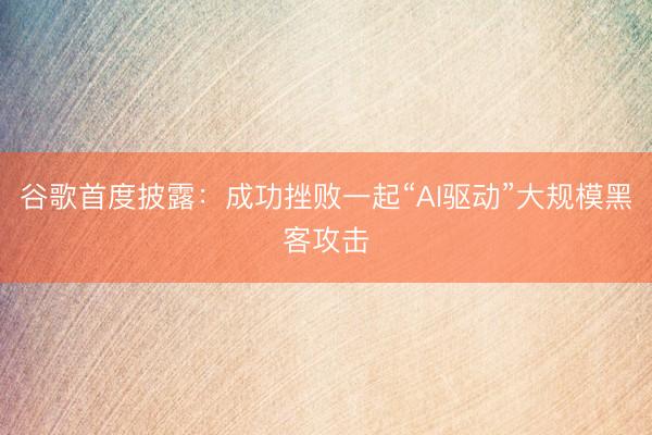 谷歌首度披露：成功挫败一起“AI驱动”大规模黑客攻击
