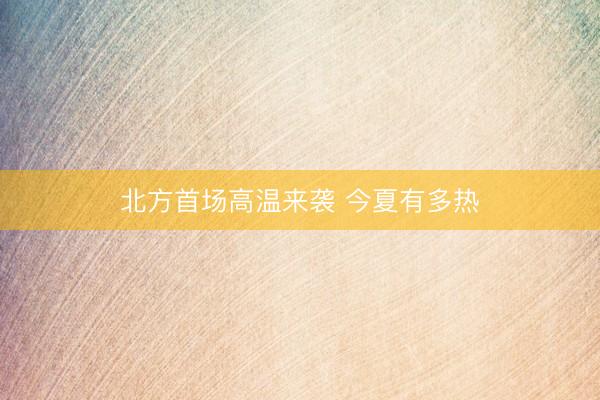 北方首场高温来袭 今夏有多热