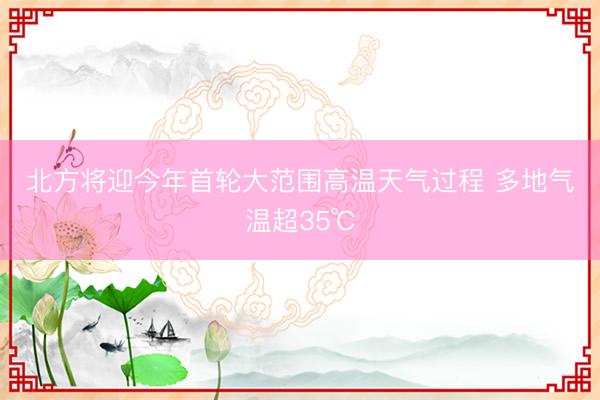 北方将迎今年首轮大范围高温天气过程 多地气温超35℃