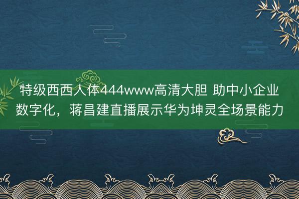 特级西西人体444www高清大胆 助中小企业数字化，蒋昌建直播展示华为坤灵全场景能力