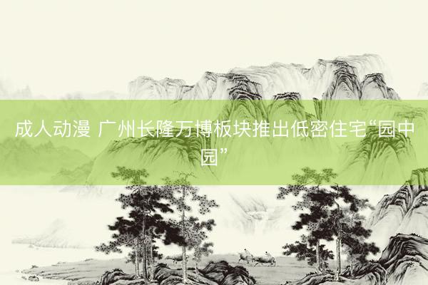 成人动漫 广州长隆万博板块推出低密住宅“园中园”