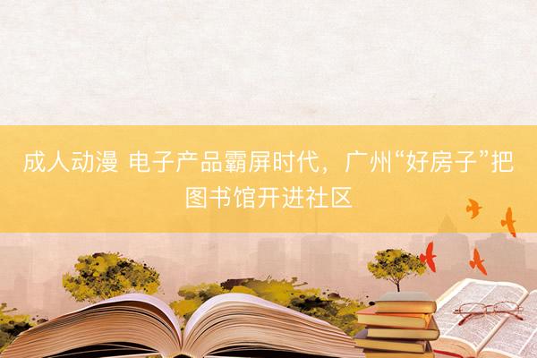成人动漫 电子产品霸屏时代，广州“好房子”把图书馆开进社区