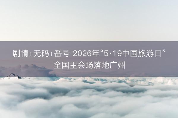 剧情+无码+番号 2026年“5·19中国旅游日”全国主会场落地广州