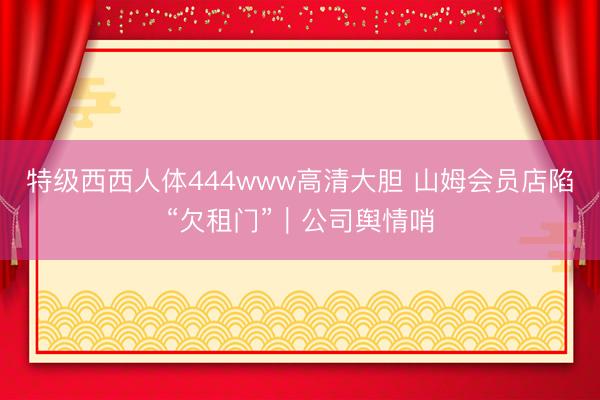 特级西西人体444www高清大胆 山姆会员店陷“欠租门”｜公司舆情哨