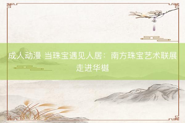 成人动漫 当珠宝遇见人居:南方珠宝艺术联展走进华樾