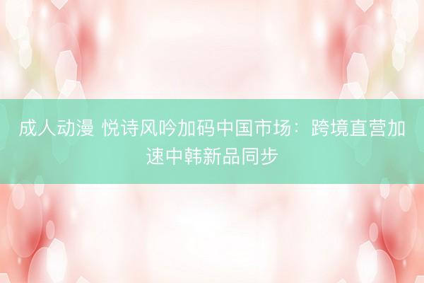 成人动漫 悦诗风吟加码中国市场:跨境直营加速中韩新品同步