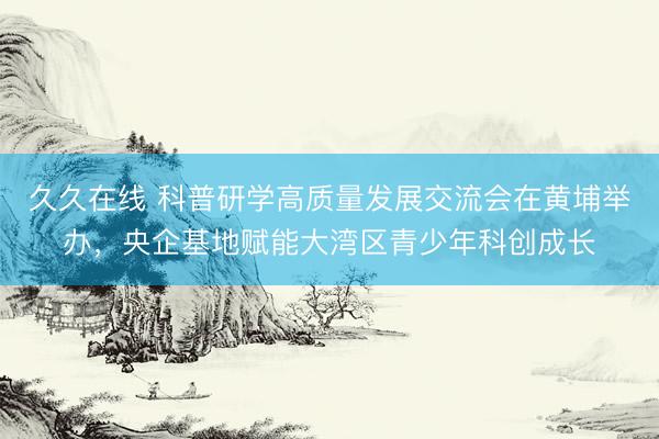 久久在线 科普研学高质量发展交流会在黄埔举办,央企基地赋能大湾区青少年科创成长