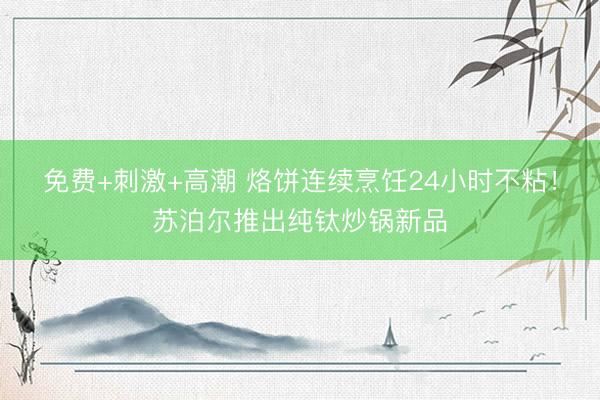 免费+刺激+高潮 烙饼连续烹饪24小时不粘!苏泊尔推出纯钛炒锅新品
